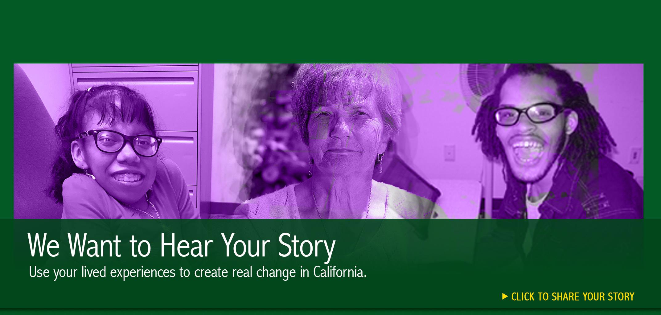 We Want to Hear Your Story. Use your lived experiences to create real change in California. Click to share your story. Collage photo of persons with disabilities and an older adult.
